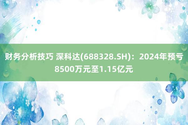 财务分析技巧 深科达(688328.SH)：2024年预亏8500万元至1.15亿元