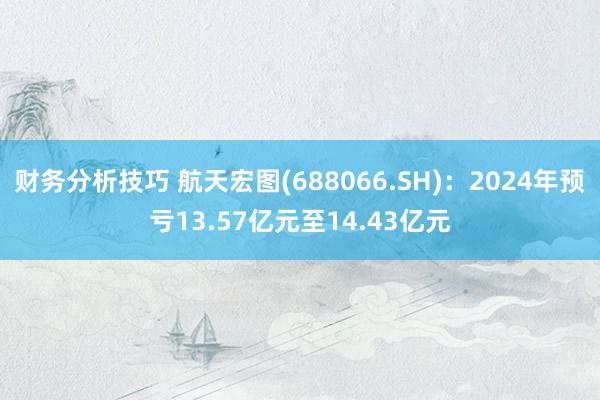 财务分析技巧 航天宏图(688066.SH)：2024年预亏13.57亿元至14.43亿元