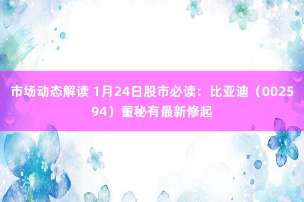 市场动态解读 1月24日股市必读：比亚迪（002594）董秘有最新修起