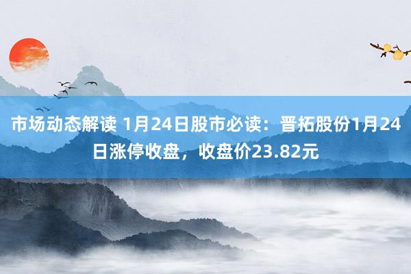 市场动态解读 1月24日股市必读：晋拓股份1月24日涨停收盘，收盘价23.82元