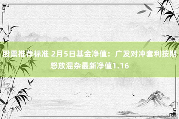 股票推荐标准 2月5日基金净值：广发对冲套利按期怒放混杂最新净值1.16