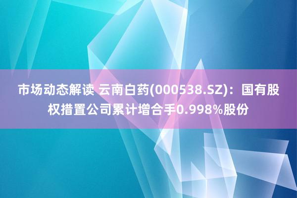 市场动态解读 云南白药(000538.SZ)：国有股权措置公司累计增合手0.998%股份