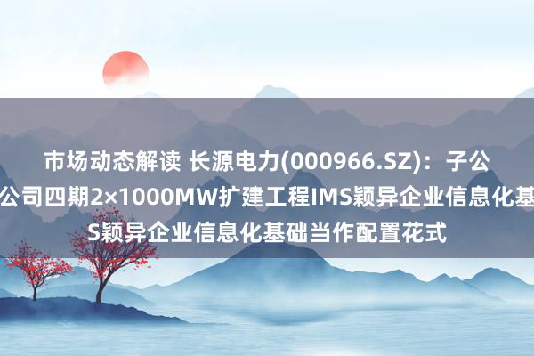 市场动态解读 长源电力(000966.SZ)：子公司长源电力汉川公司四期2×1000MW扩建工程IMS颖异企业信息化基础当作配置花式