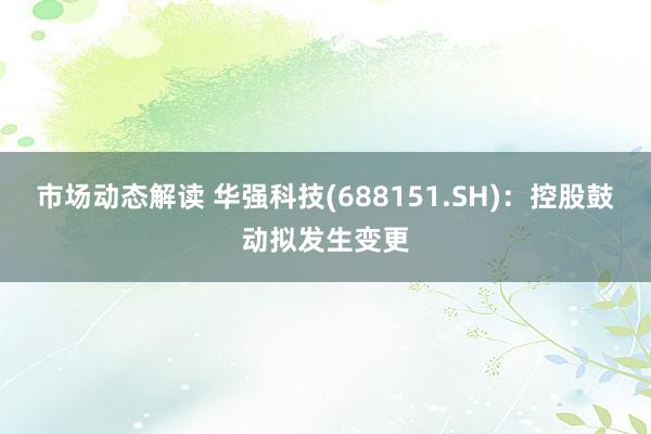 市场动态解读 华强科技(688151.SH)：控股鼓动拟发生变更