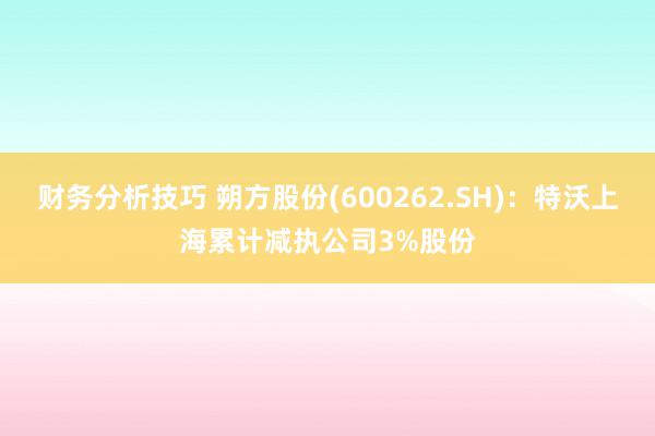 财务分析技巧 朔方股份(600262.SH)：特沃上海累计减执公司3%股份