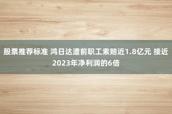 股票推荐标准 鸿日达遭前职工索赔近1.8亿元 接近2023年净利润的6倍