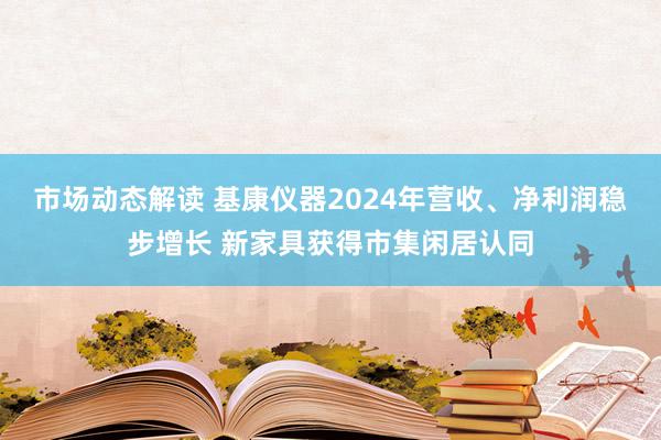 市场动态解读 基康仪器2024年营收、净利润稳步增长 新家具获得市集闲居认同