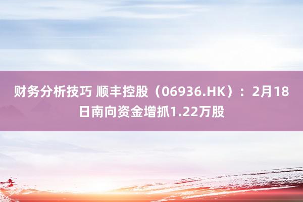 财务分析技巧 顺丰控股（06936.HK）：2月18日南向资金增抓1.22万股