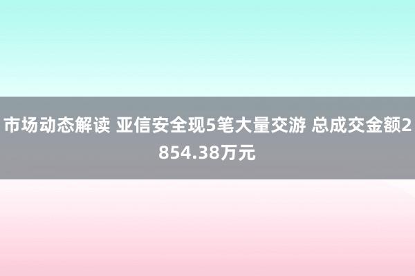 市场动态解读 亚信安全现5笔大量交游 总成交金额2854.38万元