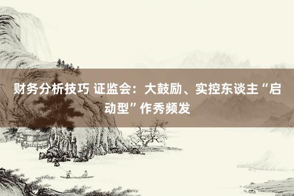 财务分析技巧 证监会：大鼓励、实控东谈主“启动型”作秀频发