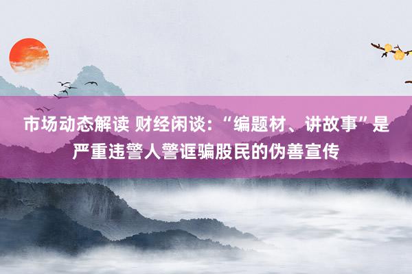 市场动态解读 财经闲谈: “编题材、讲故事”是严重违警人警诓骗股民的伪善宣传