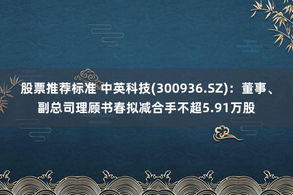 股票推荐标准 中英科技(300936.SZ)：董事、副总司理顾书春拟减合手不超5.91万股